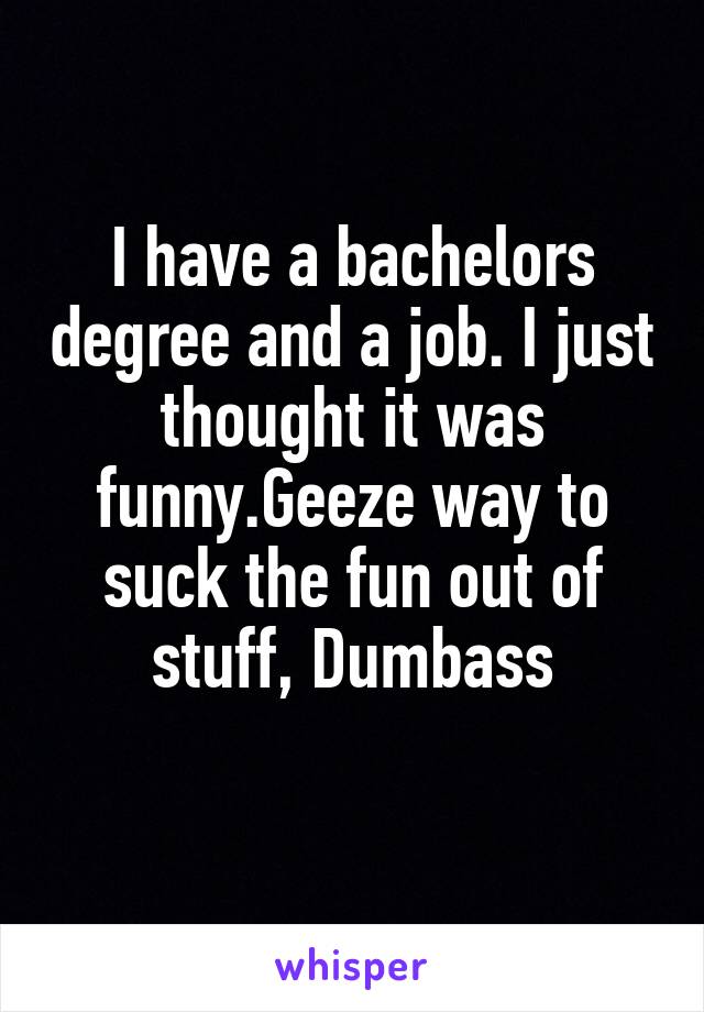 I have a bachelors degree and a job. I just thought it was funny.Geeze way to suck the fun out of stuff, Dumbass
