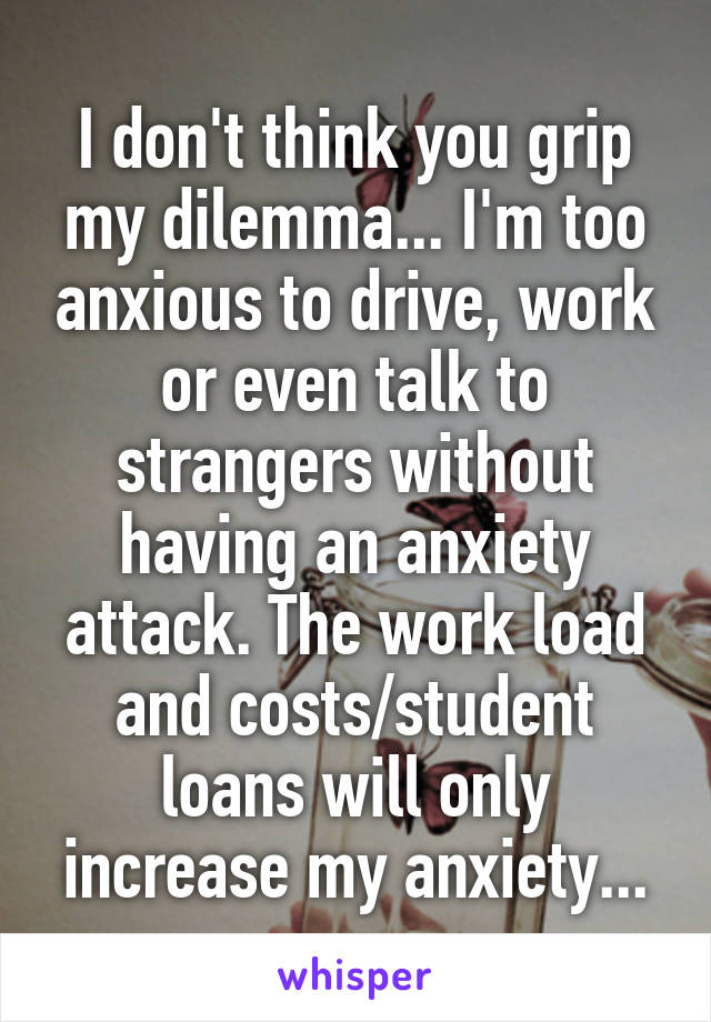 I don't think you grip my dilemma... I'm too anxious to drive, work or even talk to strangers without having an anxiety attack. The work load and costs/student loans will only increase my anxiety...