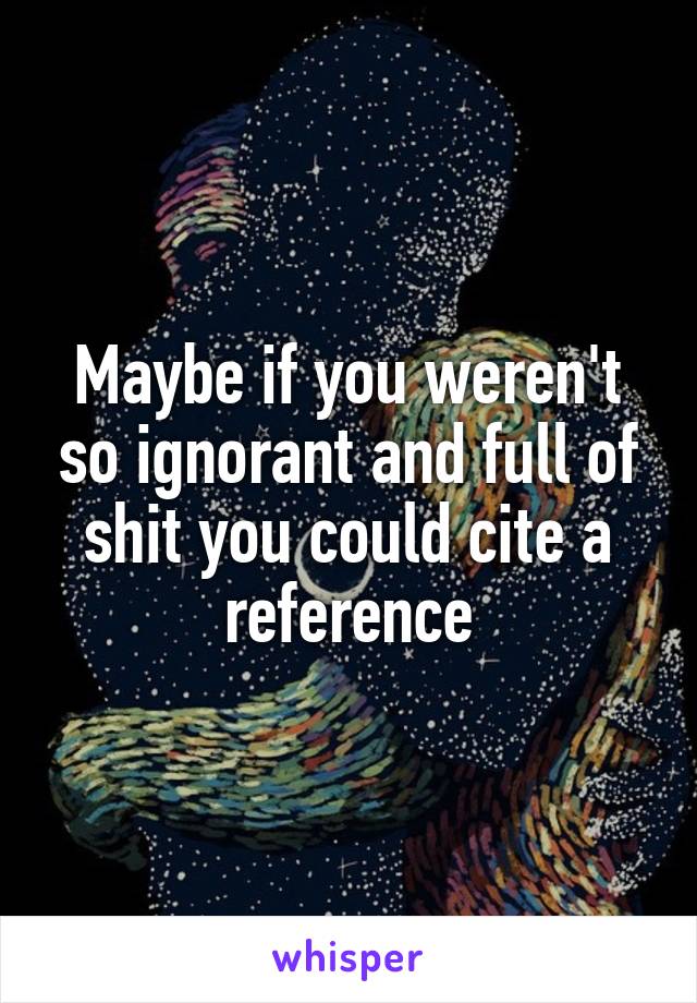 Maybe if you weren't so ignorant and full of shit you could cite a reference