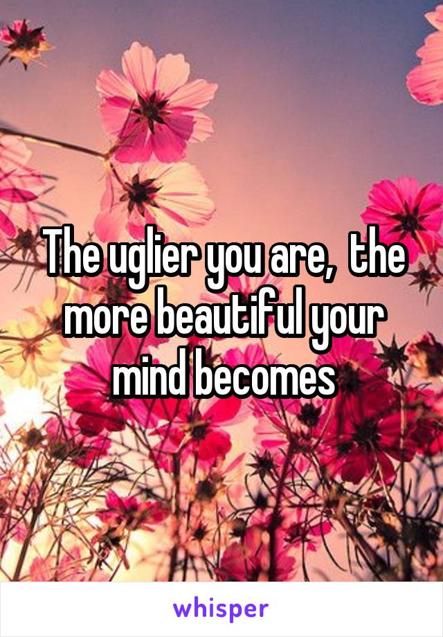 The uglier you are,  the more beautiful your mind becomes