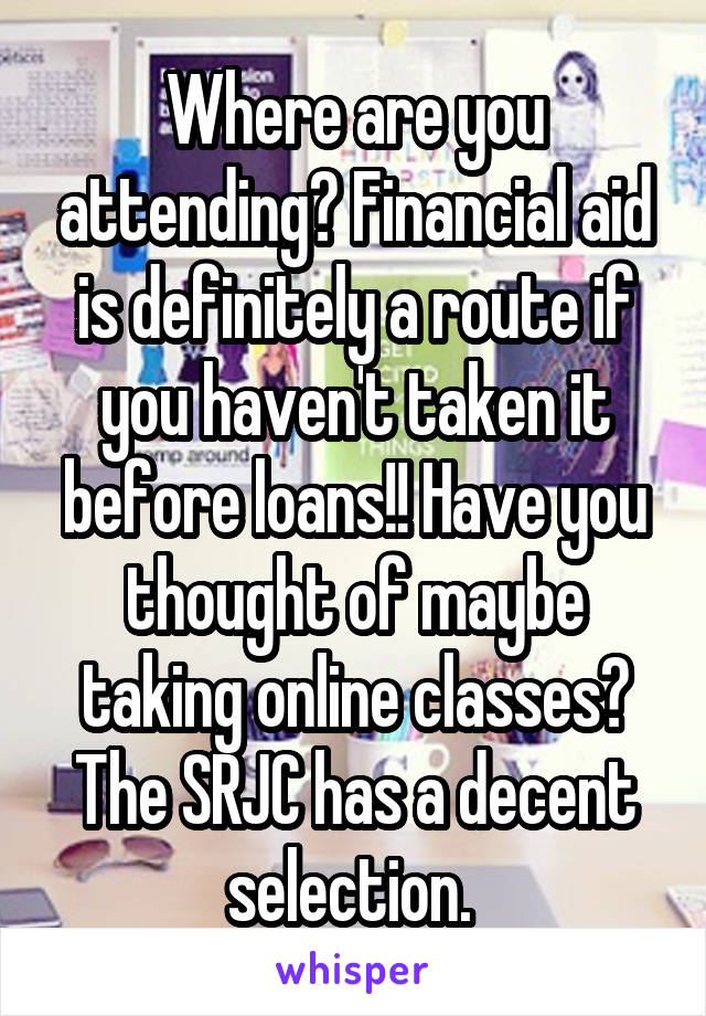 Where are you attending? Financial aid is definitely a route if you haven't taken it before loans!! Have you thought of maybe taking online classes? The SRJC has a decent selection. 