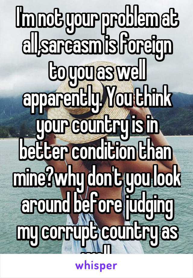 I'm not your problem at all,sarcasm is foreign to you as well apparently. You think your country is in better condition than  mine?why don't you look around before judging my corrupt country as well.