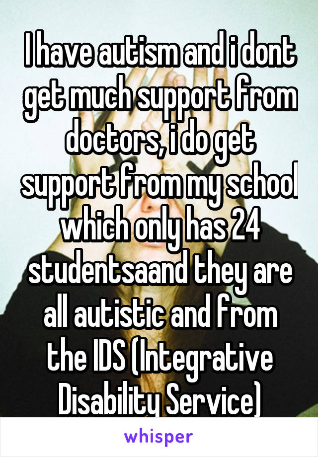 I have autism and i dont get much support from doctors, i do get support from my school which only has 24 studentsaand they are all autistic and from the IDS (Integrative Disability Service)