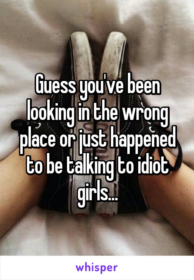 Guess you've been looking in the wrong place or just happened to be talking to idiot girls...