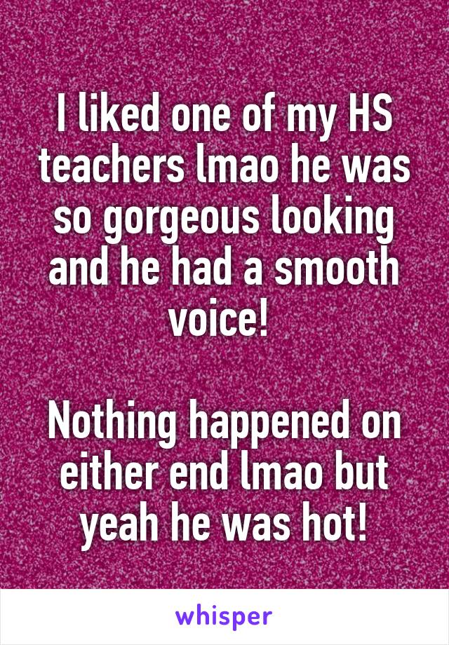 I liked one of my HS teachers lmao he was so gorgeous looking and he had a smooth voice! 

Nothing happened on either end lmao but yeah he was hot!