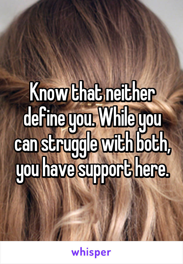 Know that neither define you. While you can struggle with both, you have support here.