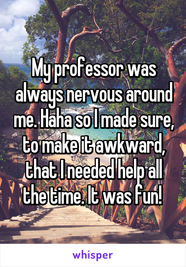 My professor was always nervous around me. Haha so I made sure, to make it awkward, that I needed help all the time. It was fun! 