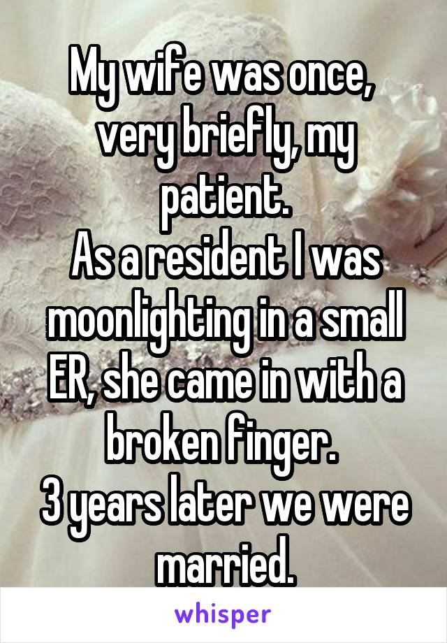 My wife was once,  very briefly, my patient.
As a resident I was moonlighting in a small ER, she came in with a broken finger. 
3 years later we were married.