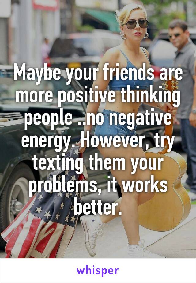 Maybe your friends are more positive thinking people ..no negative energy. However, try texting them your problems, it works better.