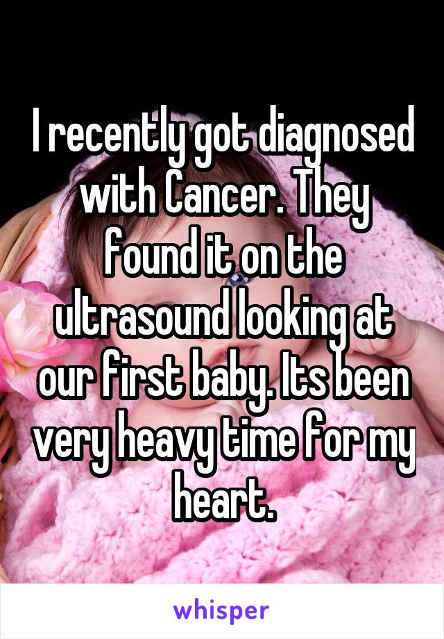 I recently got diagnosed with Cancer. They found it on the ultrasound looking at our first baby. Its been very heavy time for my heart.
