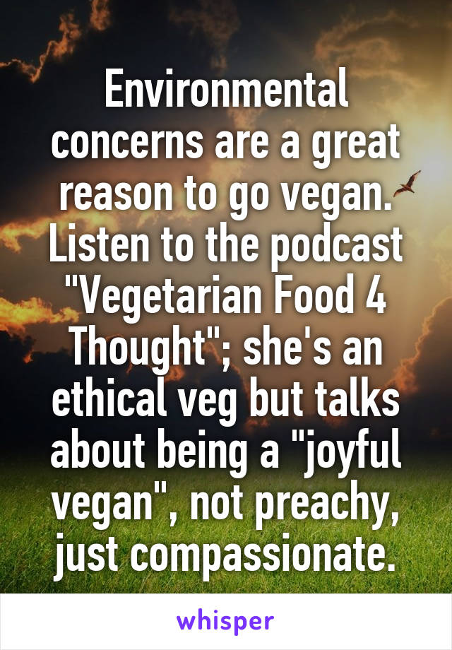 Environmental concerns are a great reason to go vegan. Listen to the podcast "Vegetarian Food 4 Thought"; she's an ethical veg but talks about being a "joyful vegan", not preachy, just compassionate.