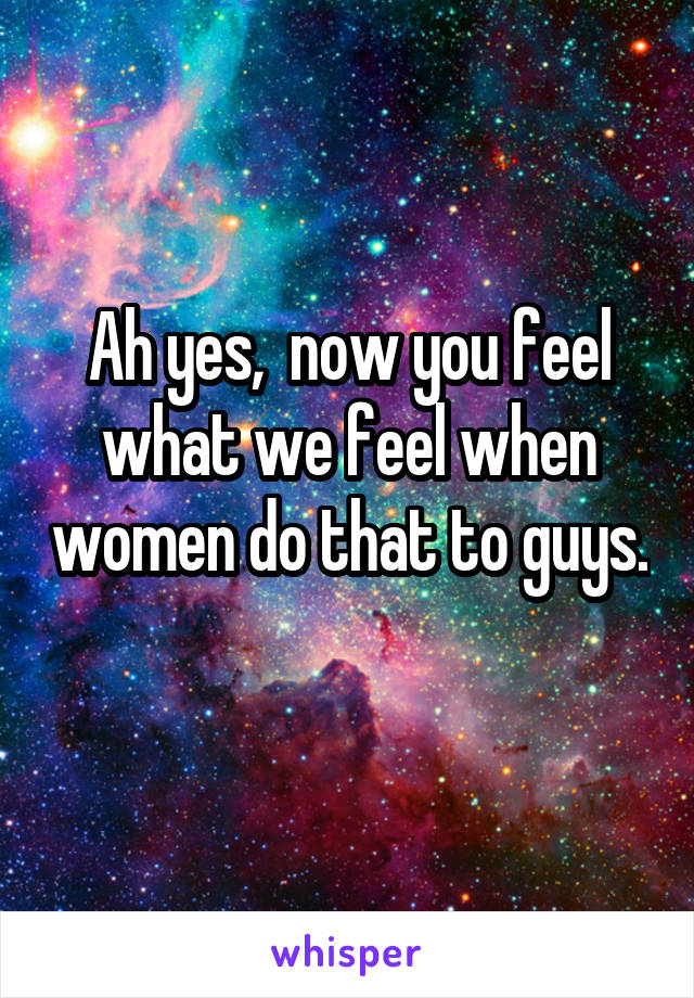 Ah yes,  now you feel what we feel when women do that to guys. 