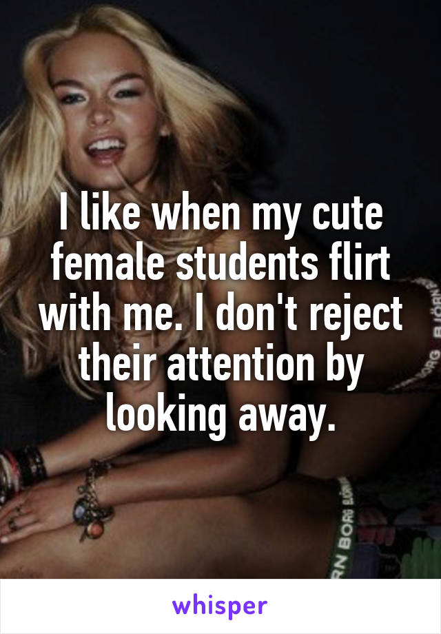 I like when my cute female students flirt with me. I don't reject their attention by looking away.