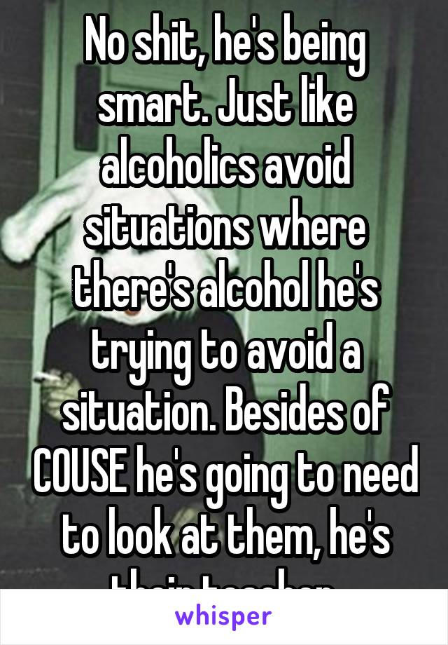 No shit, he's being smart. Just like alcoholics avoid situations where there's alcohol he's trying to avoid a situation. Besides of COUSE he's going to need to look at them, he's their teacher.