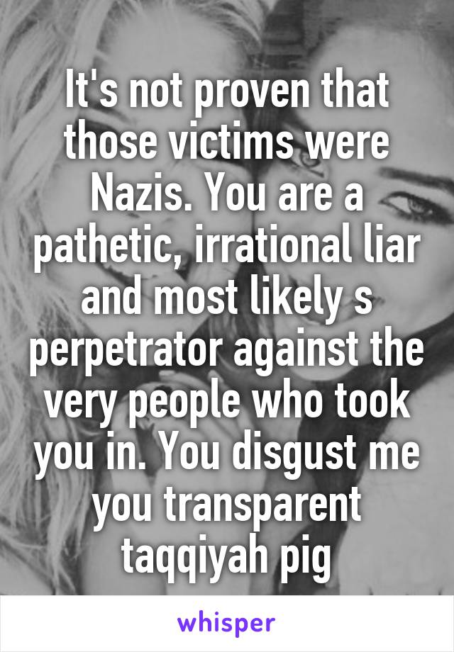 It's not proven that those victims were Nazis. You are a pathetic, irrational liar and most likely s perpetrator against the very people who took you in. You disgust me you transparent taqqiyah pig