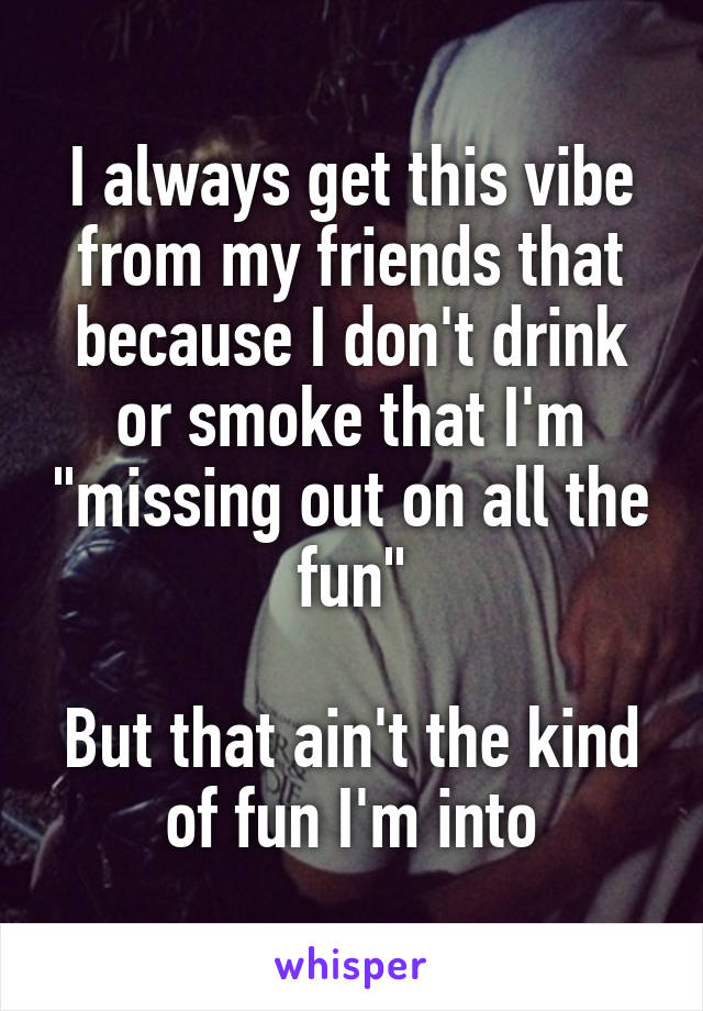 I always get this vibe from my friends that because I don't drink or smoke that I'm "missing out on all the fun"

But that ain't the kind of fun I'm into