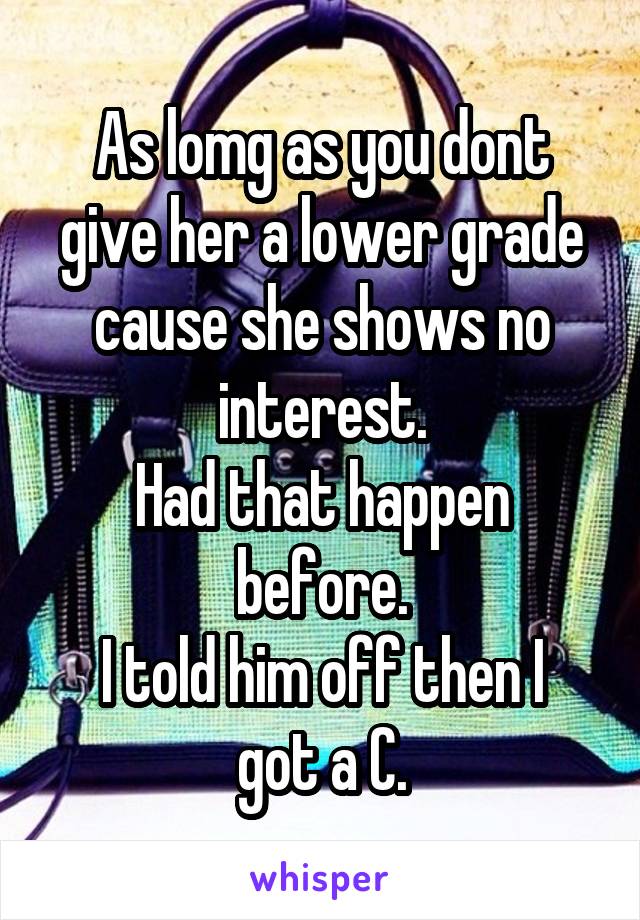 As lomg as you dont give her a lower grade cause she shows no interest.
Had that happen before.
I told him off then I got a C.