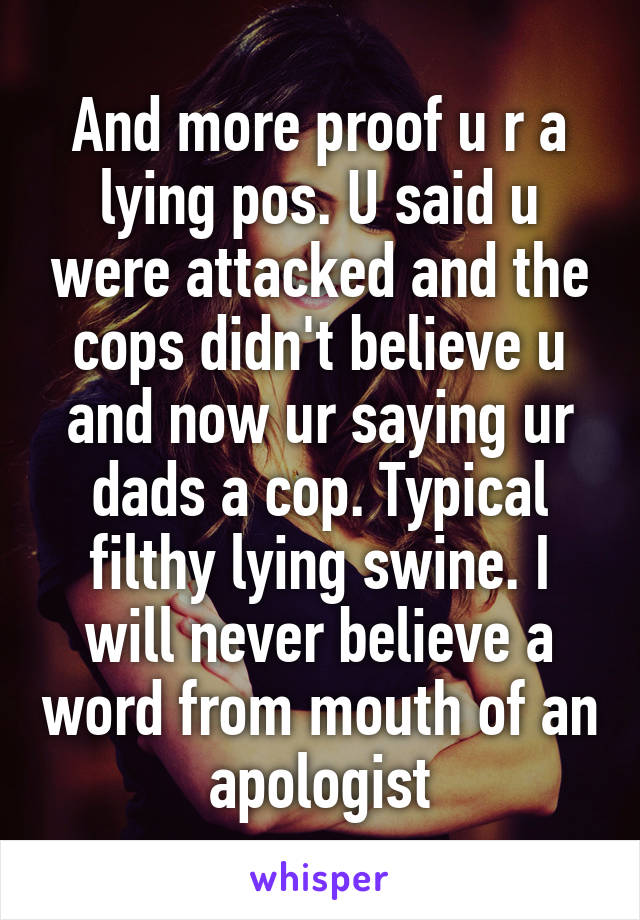 And more proof u r a lying pos. U said u were attacked and the cops didn't believe u and now ur saying ur dads a cop. Typical filthy lying swine. I will never believe a word from mouth of an apologist