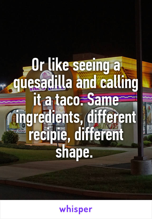 Or like seeing a quesadilla and calling it a taco. Same ingredients, different recipie, different shape. 