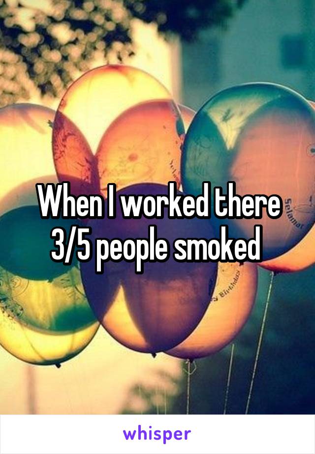 When I worked there 3/5 people smoked 