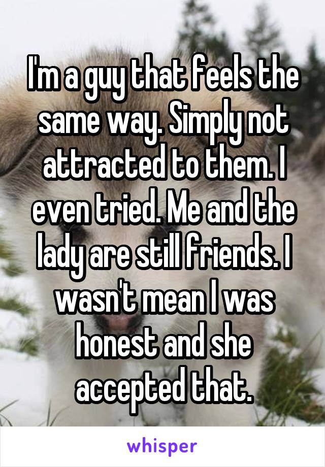 I'm a guy that feels the same way. Simply not attracted to them. I even tried. Me and the lady are still friends. I wasn't mean I was honest and she accepted that.