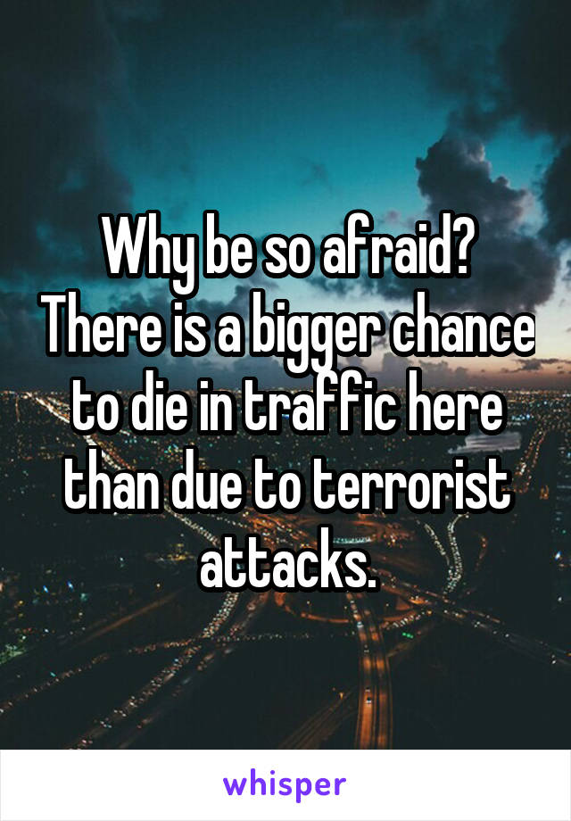 Why be so afraid? There is a bigger chance to die in traffic here than due to terrorist attacks.