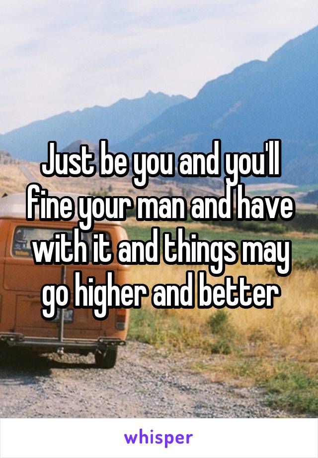 Just be you and you'll fine your man and have with it and things may go higher and better