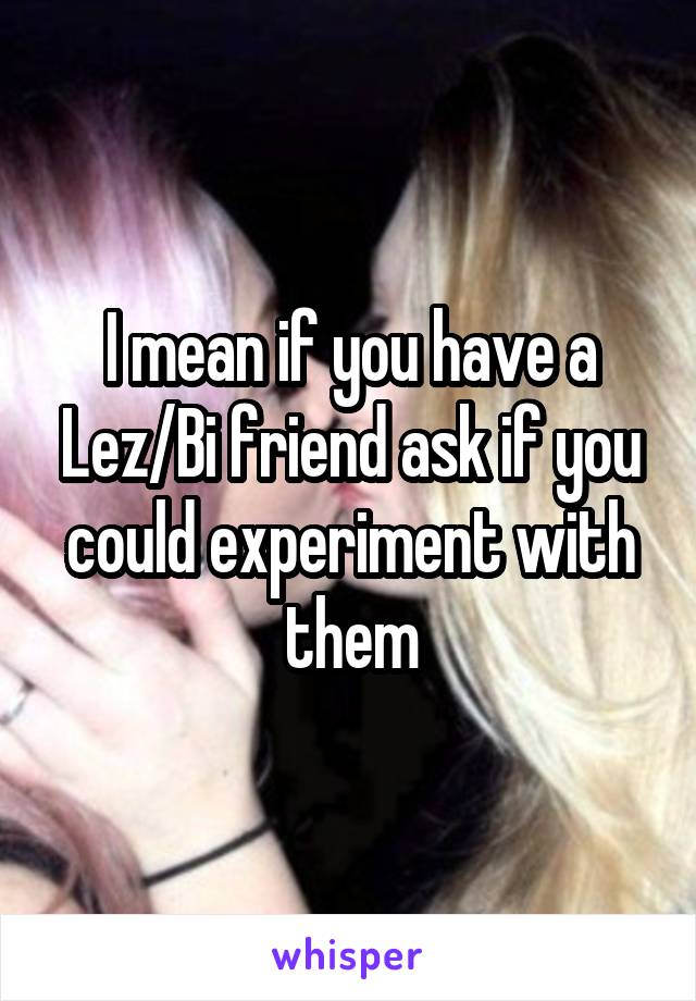 I mean if you have a Lez/Bi friend ask if you could experiment with them