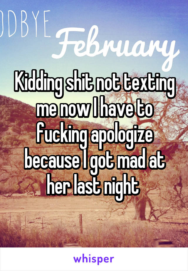 Kidding shit not texting me now I have to fucking apologize because I got mad at her last night 
