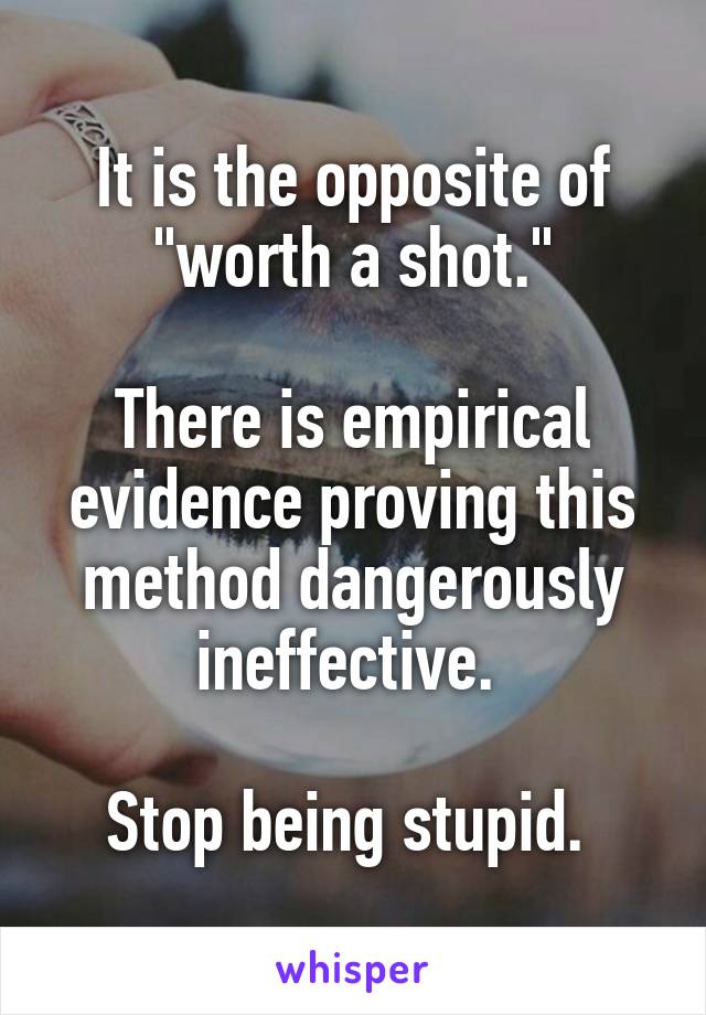 It is the opposite of "worth a shot."

There is empirical evidence proving this method dangerously ineffective. 

Stop being stupid. 