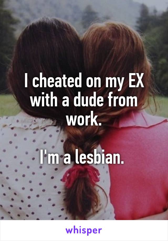 I cheated on my EX with a dude from work.

I'm a lesbian. 
