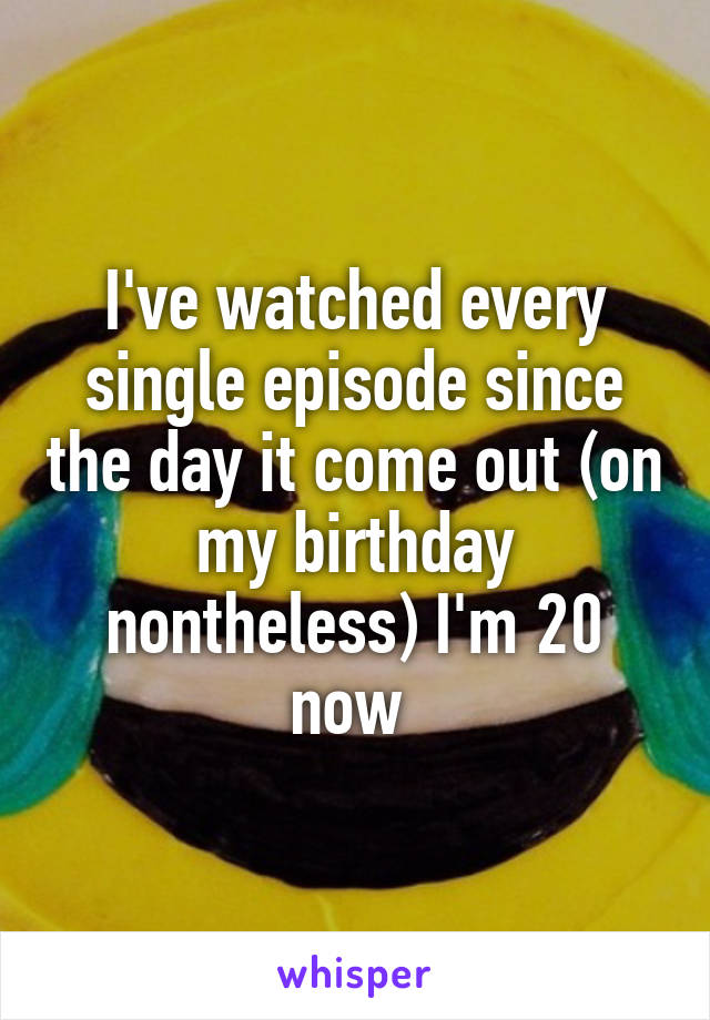 I've watched every single episode since the day it come out (on my birthday nontheless) I'm 20 now 