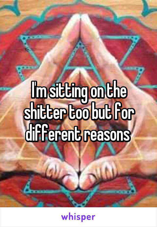 I'm sitting on the shitter too but for different reasons 