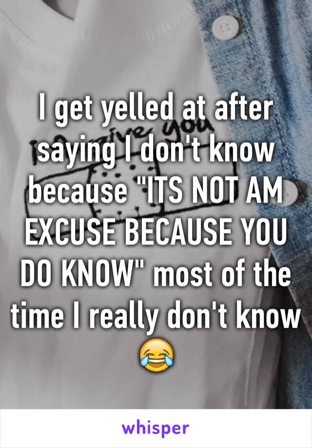 I get yelled at after saying I don't know because "ITS NOT AM EXCUSE BECAUSE YOU DO KNOW" most of the time I really don't know 😂