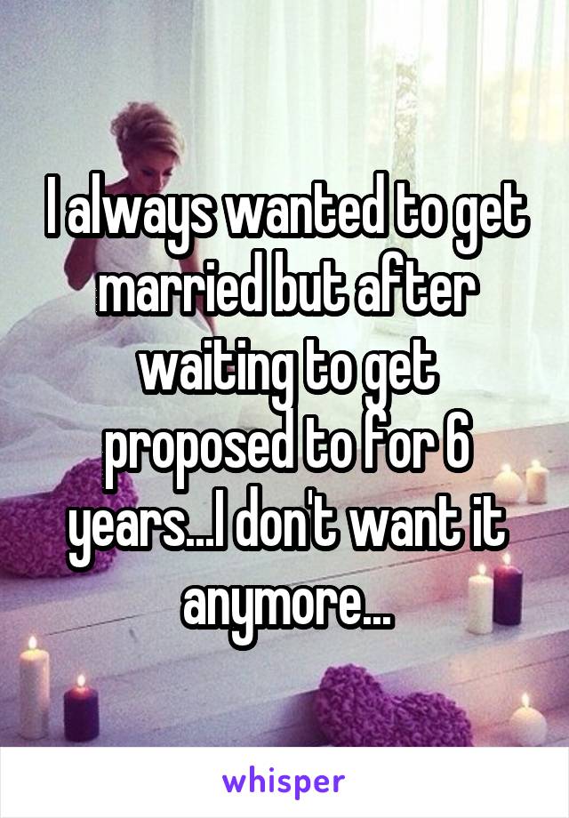 I always wanted to get married but after waiting to get proposed to for 6 years...I don't want it anymore...