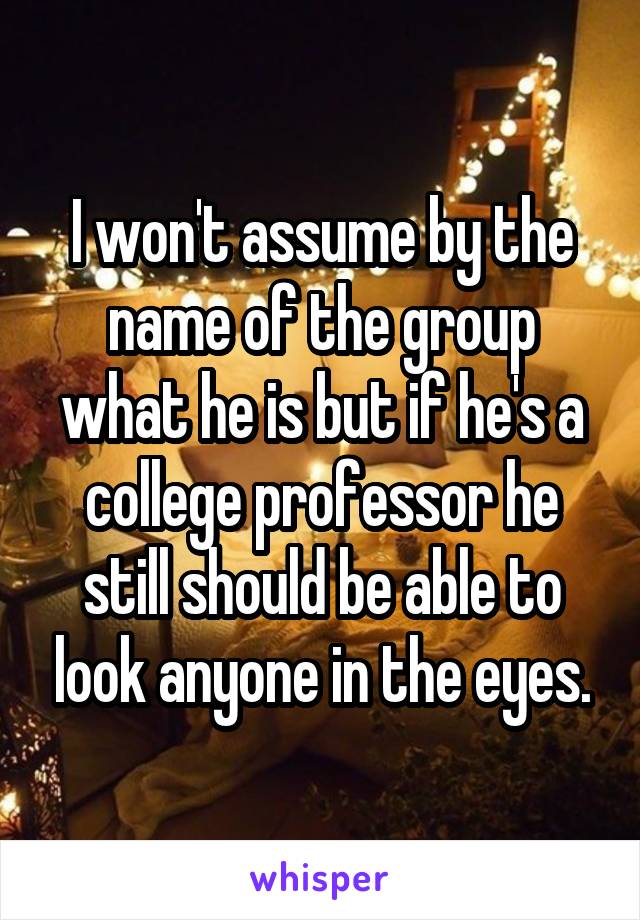 I won't assume by the name of the group what he is but if he's a college professor he still should be able to look anyone in the eyes.