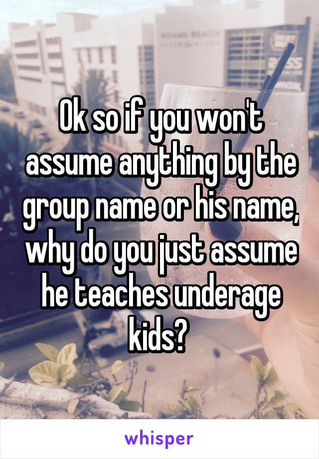 Ok so if you won't assume anything by the group name or his name, why do you just assume he teaches underage kids? 