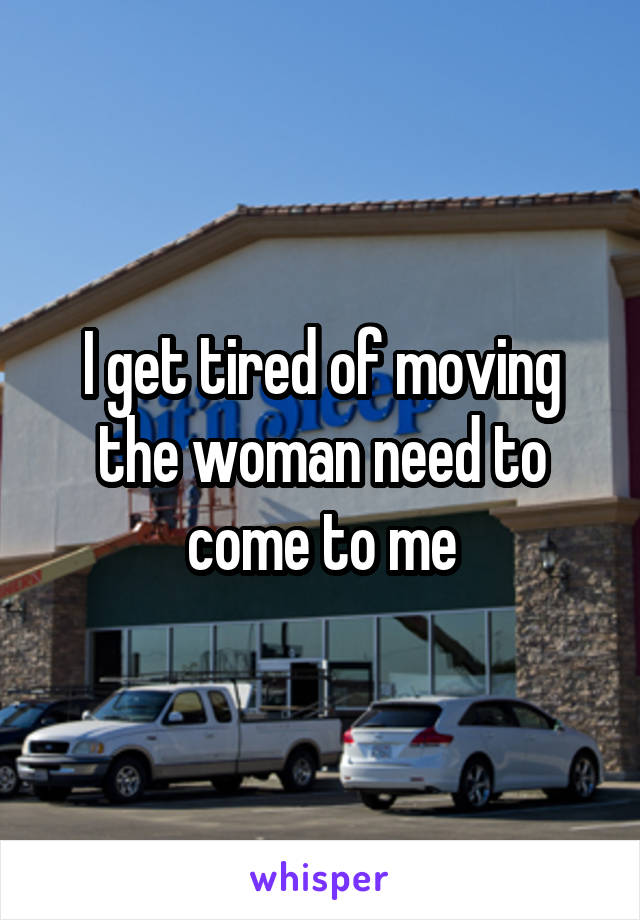 I get tired of moving the woman need to come to me
