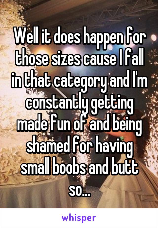 Well it does happen for those sizes cause I fall in that category and I'm constantly getting made fun of and being shamed for having small boobs and butt so...