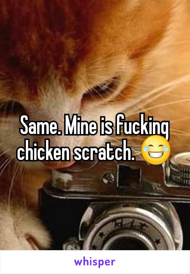 Same. Mine is fucking chicken scratch. 😂