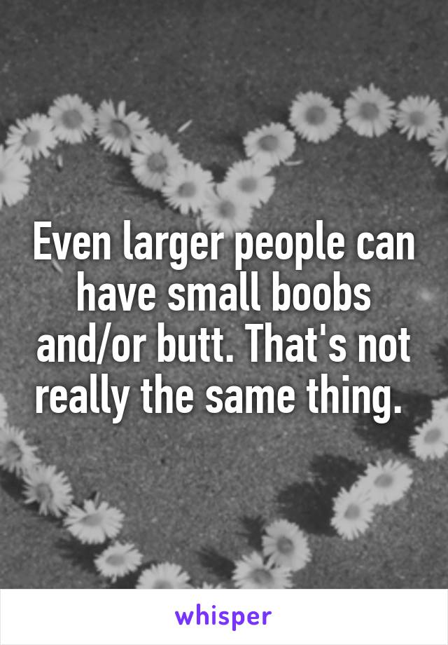 Even larger people can have small boobs and/or butt. That's not really the same thing. 
