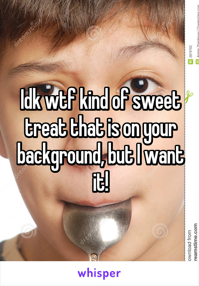 Idk wtf kind of sweet treat that is on your background, but I want it!