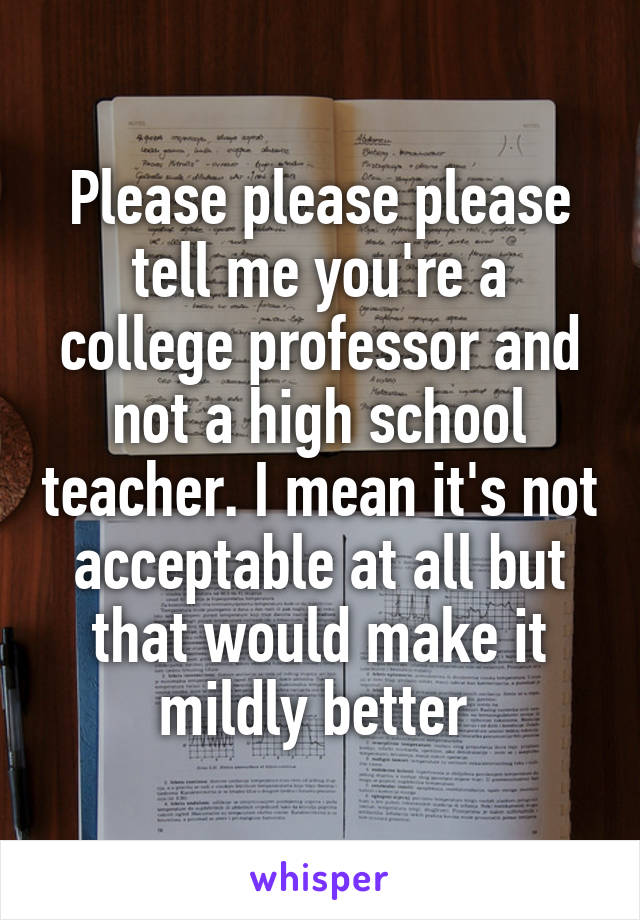 Please please please tell me you're a college professor and not a high school teacher. I mean it's not acceptable at all but that would make it mildly better 