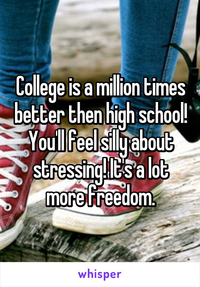 College is a million times better then high school! You'll feel silly about stressing! It's a lot more freedom.
