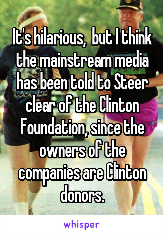 It's hilarious,  but I think the mainstream media has been told to Steer clear of the Clinton Foundation, since the owners of the companies are Clinton donors.