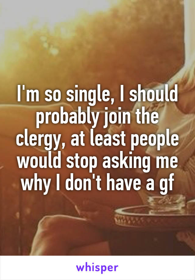 I'm so single, I should probably join the clergy, at least people would stop asking me why I don't have a gf