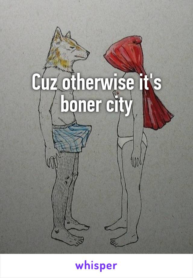 Cuz otherwise it's boner city



