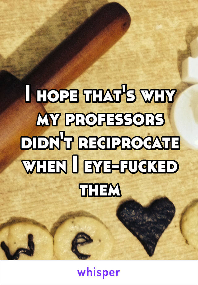 I hope that's why my professors didn't reciprocate when I eye-fucked them