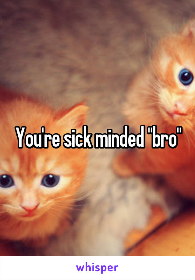 You're sick minded "bro"