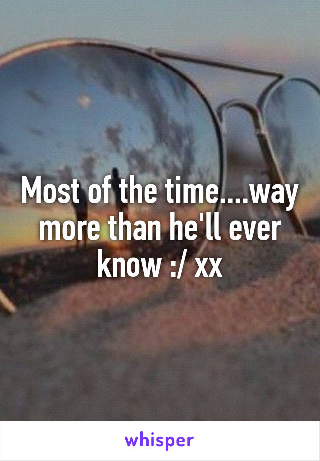 Most of the time....way more than he'll ever know :/ xx